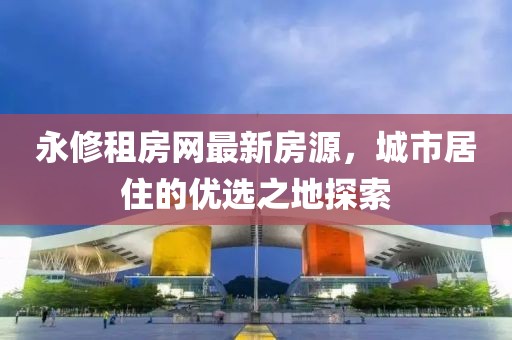 永修租房網(wǎng)最新房源，城市居住的優(yōu)選之地探索