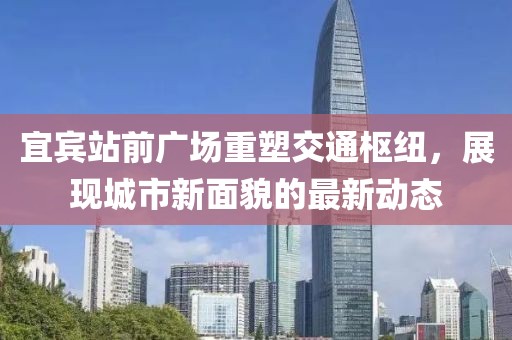 宜賓站前廣場(chǎng)重塑交通樞紐，展現(xiàn)城市新面貌的最新動(dòng)態(tài)