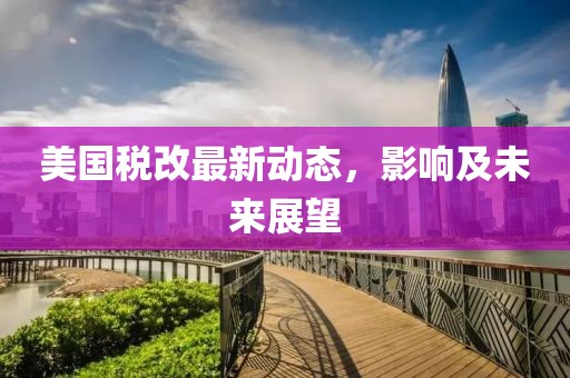 美國稅改最新動態(tài)，影響及未來展望