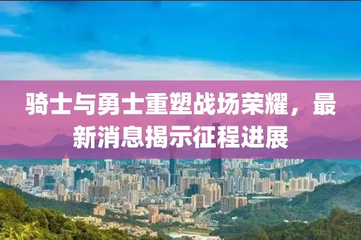 騎士與勇士重塑戰(zhàn)場榮耀，最新消息揭示征程進(jìn)展