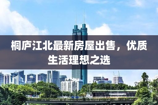 桐廬江北最新房屋出售，優(yōu)質(zhì)生活理想之選