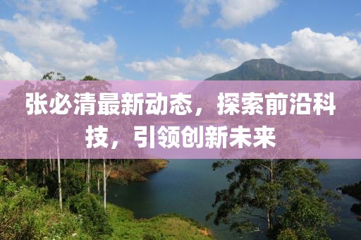 張必清最新動(dòng)態(tài)，探索前沿科技，引領(lǐng)創(chuàng)新未來(lái)