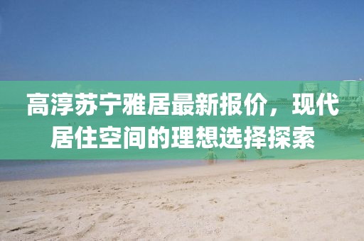 高淳蘇寧雅居最新報(bào)價(jià)，現(xiàn)代居住空間的理想選擇探索