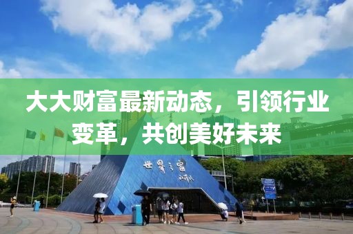 大大財富最新動態(tài)，引領(lǐng)行業(yè)變革，共創(chuàng)美好未來