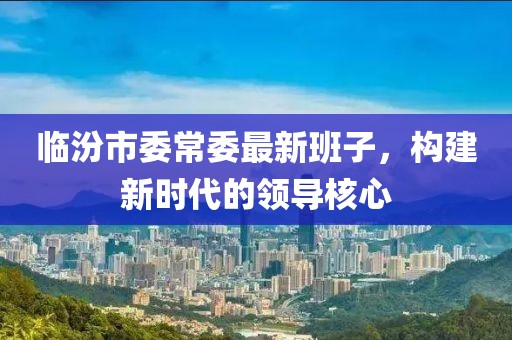 臨汾市委常委最新班子，構(gòu)建新時代的領(lǐng)導(dǎo)核心