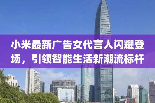 小米最新廣告女代言人閃耀登場，引領(lǐng)智能生活新潮流標(biāo)桿
