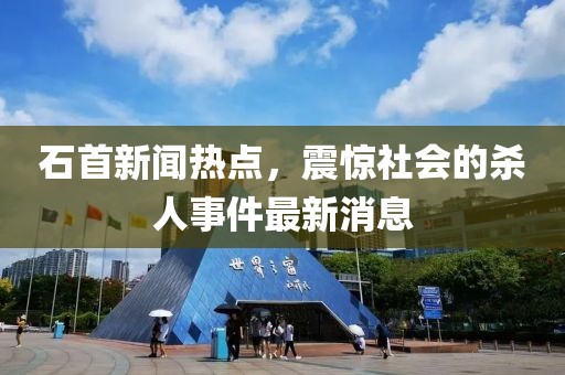 石首新聞熱點(diǎn)，震驚社會(huì)的殺人事件最新消息