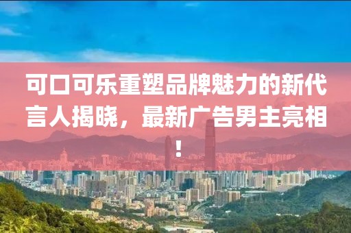 可口可樂重塑品牌魅力的新代言人揭曉，最新廣告男主亮相！