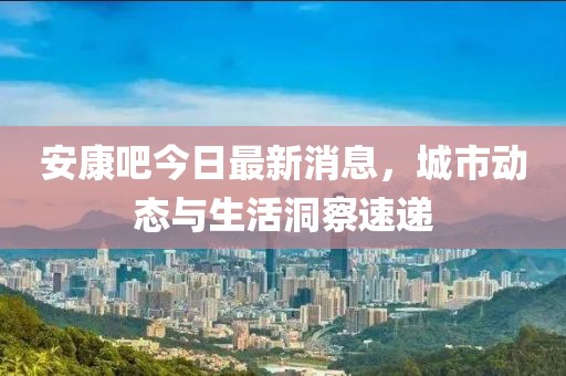 安康吧今日最新消息，城市動態(tài)與生活洞察速遞