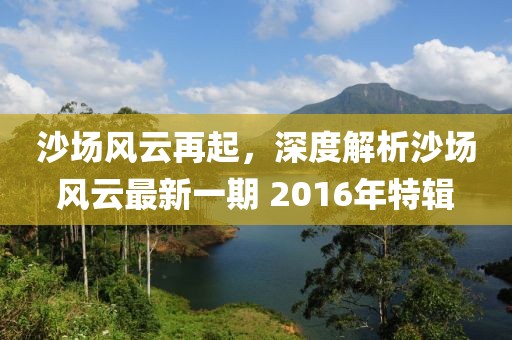 沙場風云再起，深度解析沙場風云最新一期 2016年特輯