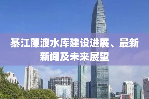 綦江藻渡水庫建設(shè)進展、最新新聞及未來展望
