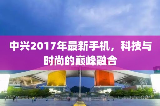 中興2017年最新手機(jī)，科技與時(shí)尚的巔峰融合