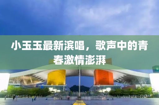 小玉玉最新濱唱，歌聲中的青春激情澎湃
