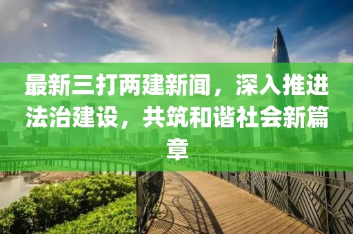 最新三打兩建新聞，深入推進法治建設(shè)，共筑和諧社會新篇章