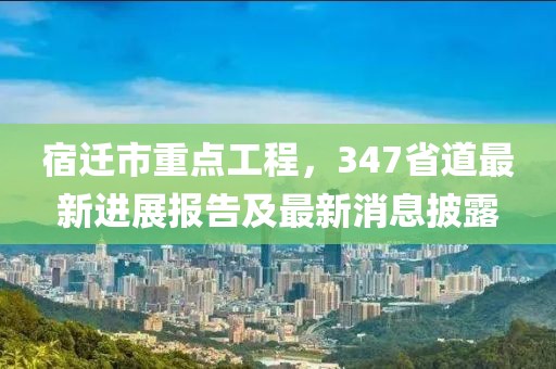 宿遷市重點工程，347省道最新進展報告及最新消息披露