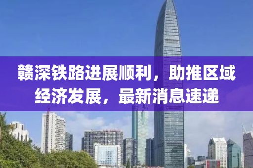 贛深鐵路進(jìn)展順利，助推區(qū)域經(jīng)濟(jì)發(fā)展，最新消息速遞