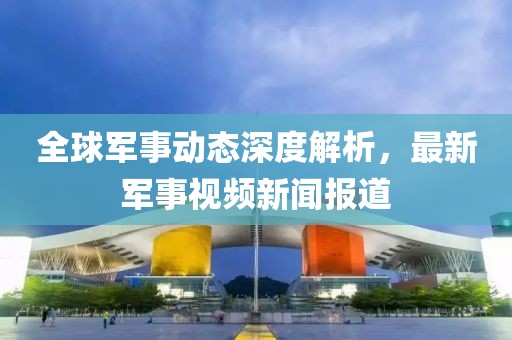 全球軍事動態(tài)深度解析，最新軍事視頻新聞報道