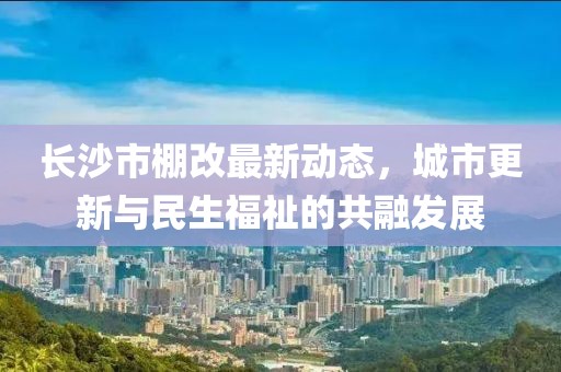 長沙市棚改最新動態(tài)，城市更新與民生福祉的共融發(fā)展