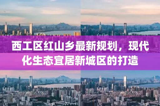西工區(qū)紅山鄉(xiāng)最新規(guī)劃，現(xiàn)代化生態(tài)宜居新城區(qū)的打造