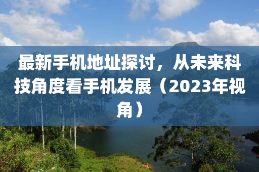 最新手機(jī)地址探討，從未來(lái)科技角度看手機(jī)發(fā)展（2023年視角）