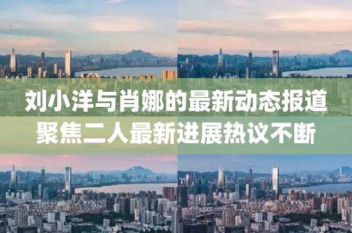 劉小洋與肖娜的最新動態(tài)報(bào)道聚焦二人最新進(jìn)展熱議不斷