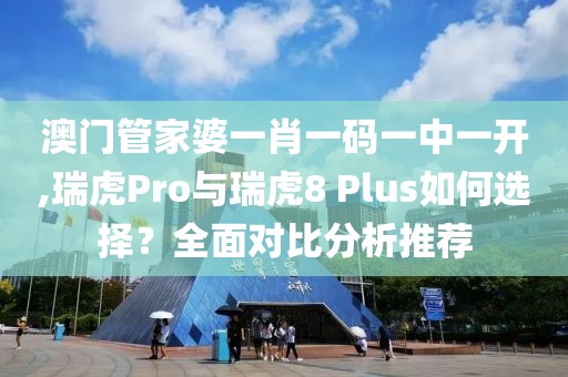 澳門管家婆一肖一碼一中一開,瑞虎Pro與瑞虎8 Plus如何選擇？全面對(duì)比分析推薦
