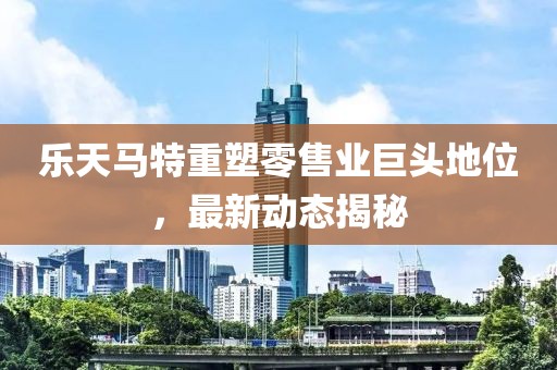 樂天馬特重塑零售業(yè)巨頭地位，最新動態(tài)揭秘