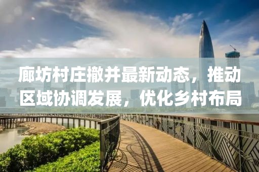廊坊村莊撤并最新動態(tài)，推動區(qū)域協(xié)調(diào)發(fā)展，優(yōu)化鄉(xiāng)村布局