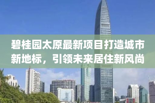 碧桂園太原最新項(xiàng)目打造城市新地標(biāo)，引領(lǐng)未來居住新風(fēng)尚