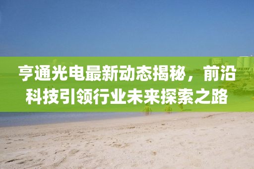 亨通光電最新動態(tài)揭秘，前沿科技引領(lǐng)行業(yè)未來探索之路