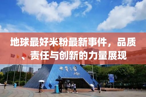 地球最好米粉最新事件，品質(zhì)、責(zé)任與創(chuàng)新的力量展現(xiàn)
