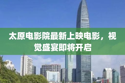 太原電影院最新上映電影，視覺盛宴即將開啟