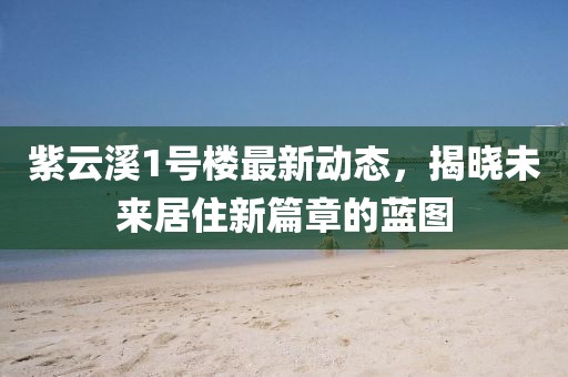 紫云溪1號樓最新動態(tài)，揭曉未來居住新篇章的藍(lán)圖