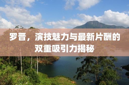 羅晉，演技魅力與最新片酬的雙重吸引力揭秘