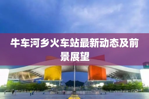 牛車河鄉(xiāng)火車站最新動態(tài)及前景展望