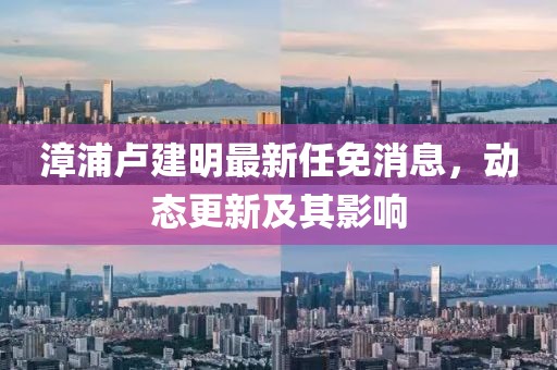 漳浦盧建明最新任免消息，動(dòng)態(tài)更新及其影響