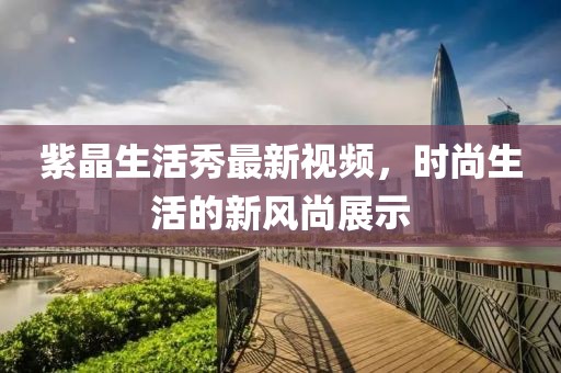 紫晶生活秀最新視頻，時尚生活的新風尚展示
