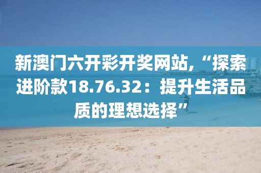 新澳門六開彩開獎網(wǎng)站,“探索進(jìn)階款18.76.32：提升生活品質(zhì)的理想選擇”