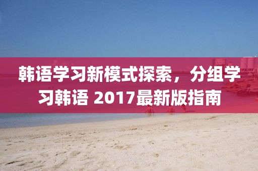 韓語(yǔ)學(xué)習(xí)新模式探索，分組學(xué)習(xí)韓語(yǔ) 2017最新版指南