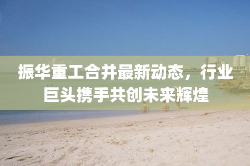 振華重工合并最新動(dòng)態(tài)，行業(yè)巨頭攜手共創(chuàng)未來輝煌