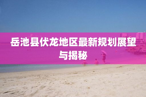 岳池縣伏龍地區(qū)最新規(guī)劃展望與揭秘