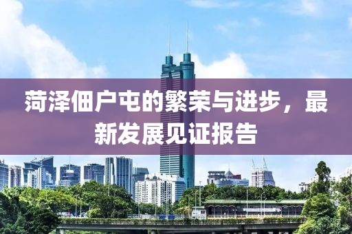菏澤佃戶屯的繁榮與進(jìn)步，最新發(fā)展見證報(bào)告