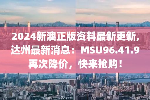 2024新澳正版資料最新更新,達州最新消息：MSU96.41.9再次降價，快來搶購！