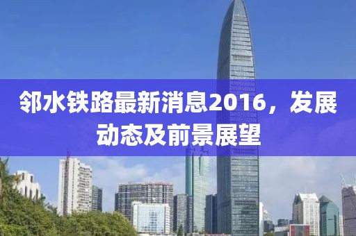 鄰水鐵路最新消息2016，發(fā)展動態(tài)及前景展望