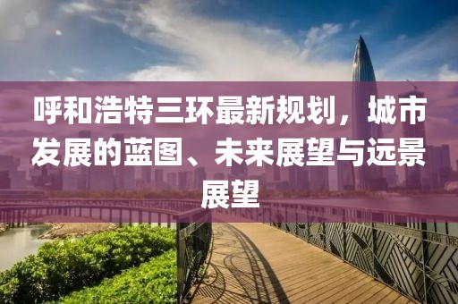 呼和浩特三環(huán)最新規(guī)劃，城市發(fā)展的藍(lán)圖、未來展望與遠(yuǎn)景展望