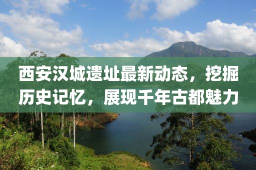 西安漢城遺址最新動(dòng)態(tài)，挖掘歷史記憶，展現(xiàn)千年古都魅力