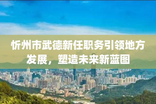 忻州市武德新任職務(wù)引領(lǐng)地方發(fā)展，塑造未來新藍(lán)圖