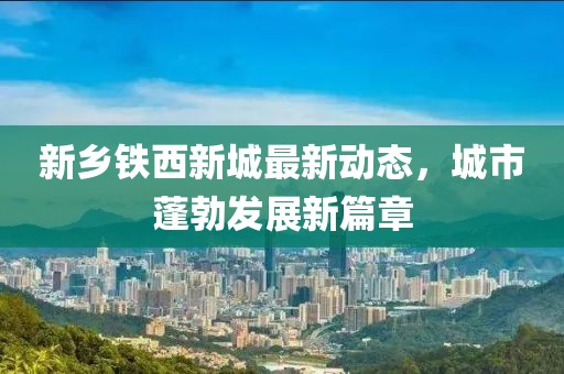 新鄉(xiāng)鐵西新城最新動(dòng)態(tài)，城市蓬勃發(fā)展新篇章