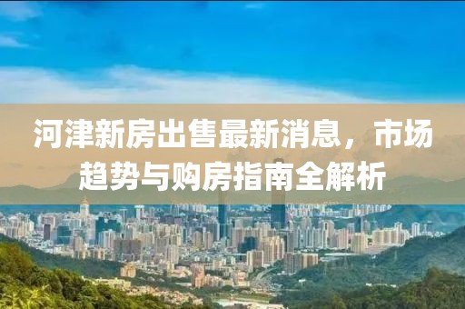 河津新房出售最新消息，市場趨勢與購房指南全解析