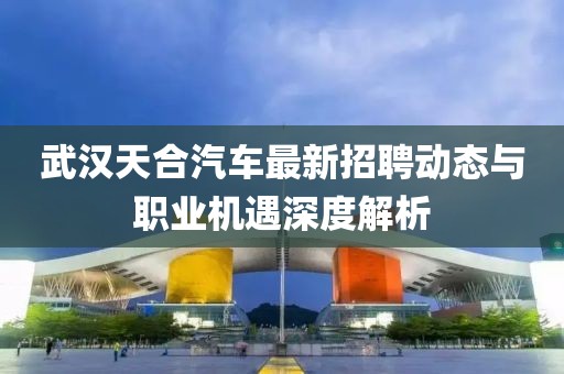 武漢天合汽車(chē)最新招聘動(dòng)態(tài)與職業(yè)機(jī)遇深度解析